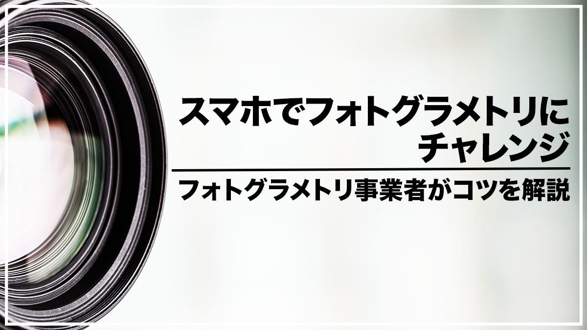 スマホでフォトグラメトリにチャレンジ！フォトグラメトリ事業者がコツを解説